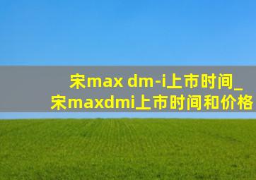 宋max dm-i上市时间_宋maxdmi上市时间和价格